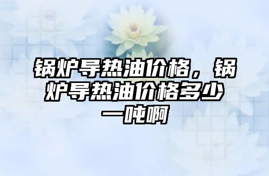 鍋爐導(dǎo)熱油價(jià)格，鍋爐導(dǎo)熱油價(jià)格多少一噸啊