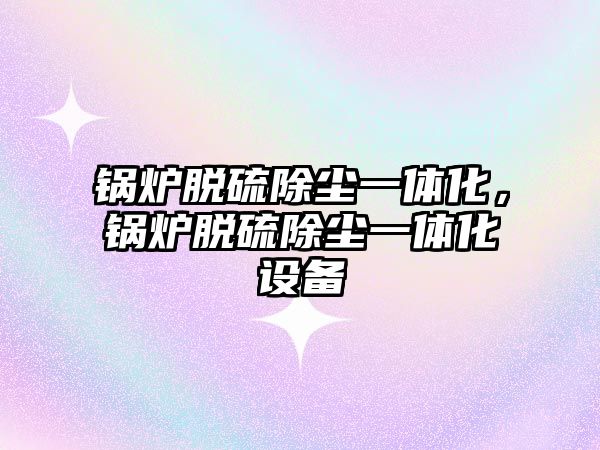 鍋爐脫硫除塵一體化，鍋爐脫硫除塵一體化設(shè)備