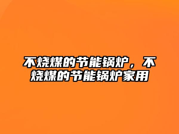 不燒煤的節(jié)能鍋爐，不燒煤的節(jié)能鍋爐家用