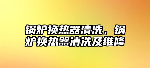 鍋爐換熱器清洗，鍋爐換熱器清洗及維修