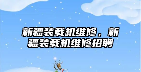 新疆裝載機(jī)維修，新疆裝載機(jī)維修招聘