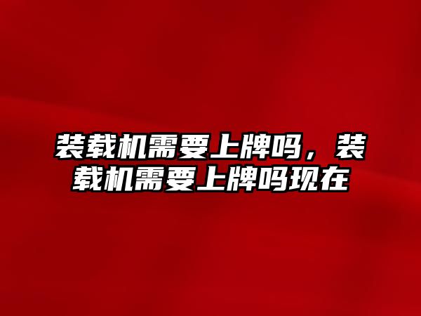 裝載機(jī)需要上牌嗎，裝載機(jī)需要上牌嗎現(xiàn)在