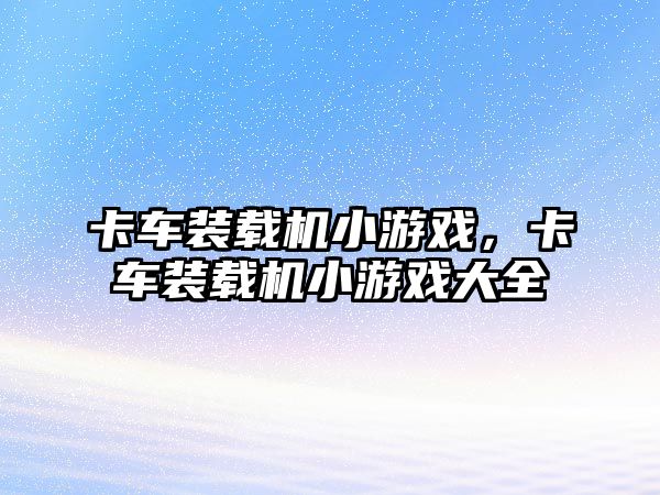 卡車裝載機(jī)小游戲，卡車裝載機(jī)小游戲大全