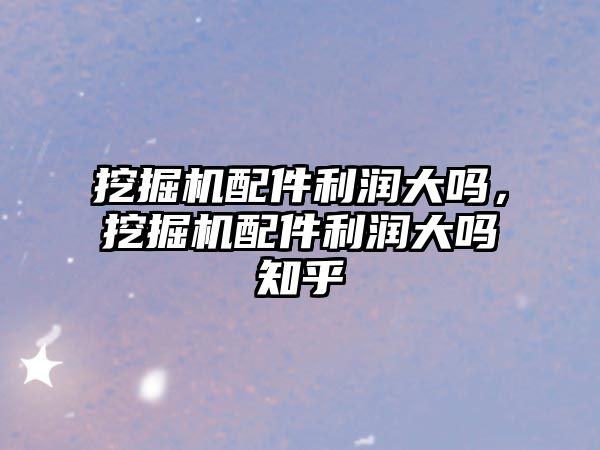 挖掘機配件利潤大嗎，挖掘機配件利潤大嗎知乎
