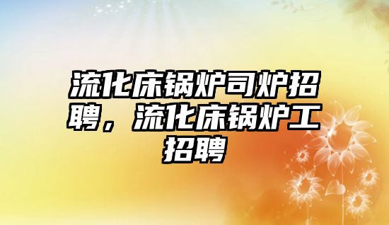 流化床鍋爐司爐招聘，流化床鍋爐工招聘