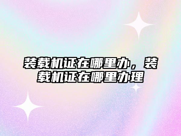 裝載機(jī)證在哪里辦，裝載機(jī)證在哪里辦理