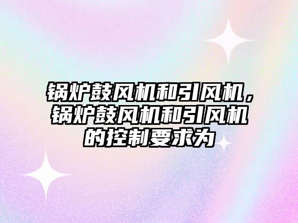 鍋爐鼓風(fēng)機(jī)和引風(fēng)機(jī)，鍋爐鼓風(fēng)機(jī)和引風(fēng)機(jī)的控制要求為