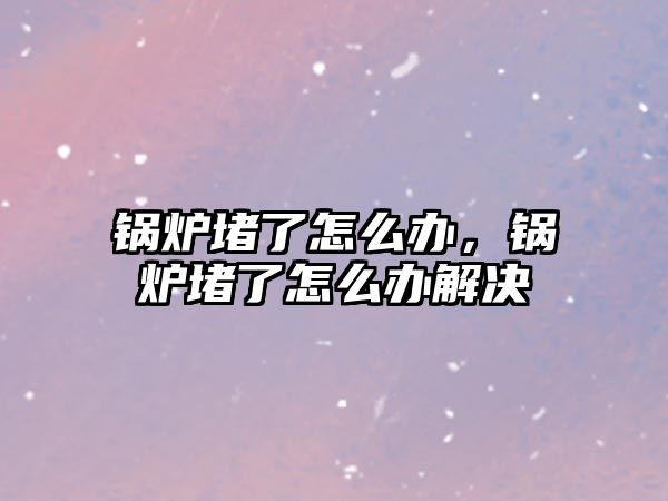 鍋爐堵了怎么辦，鍋爐堵了怎么辦解決