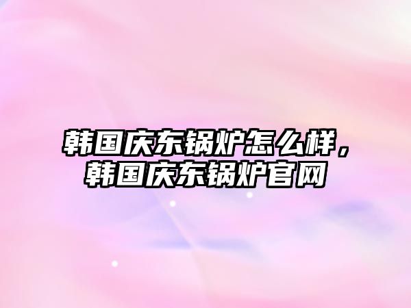 韓國慶東鍋爐怎么樣，韓國慶東鍋爐官網(wǎng)