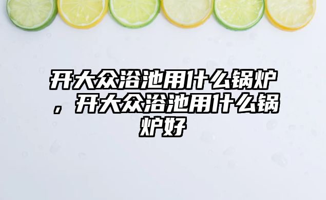 開(kāi)大眾浴池用什么鍋爐，開(kāi)大眾浴池用什么鍋爐好