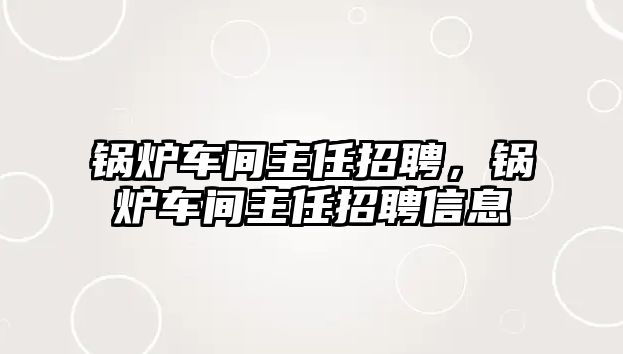 鍋爐車間主任招聘，鍋爐車間主任招聘信息