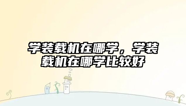 學(xué)裝載機(jī)在哪學(xué)，學(xué)裝載機(jī)在哪學(xué)比較好