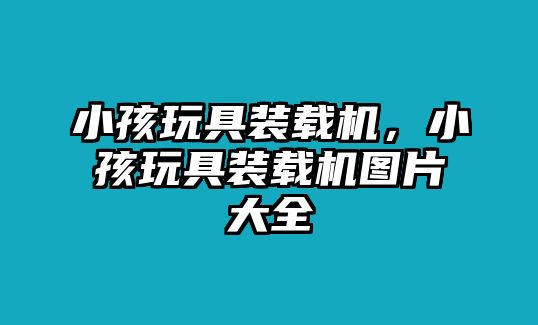 小孩玩具裝載機，小孩玩具裝載機圖片大全