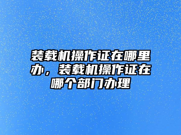裝載機(jī)操作證在哪里辦，裝載機(jī)操作證在哪個(gè)部門辦理
