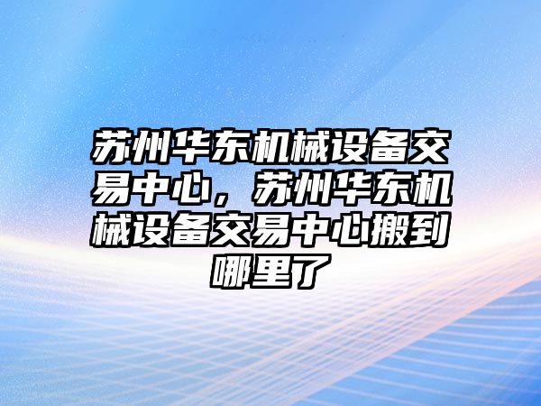 蘇州華東機械設備交易中心，蘇州華東機械設備交易中心搬到哪里了
