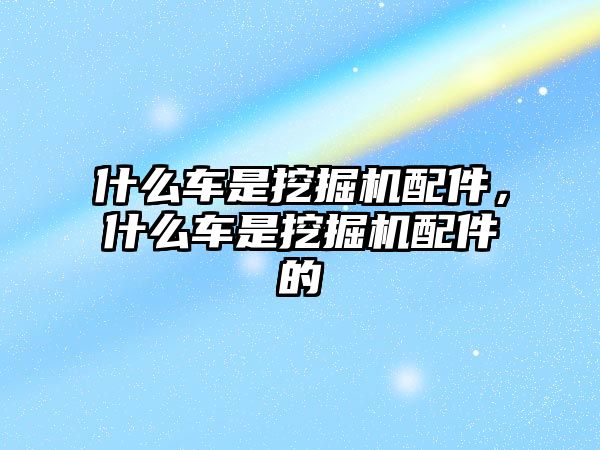 什么車是挖掘機配件，什么車是挖掘機配件的
