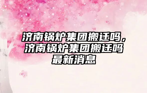 濟(jì)南鍋爐集團(tuán)搬遷嗎，濟(jì)南鍋爐集團(tuán)搬遷嗎最新消息