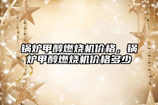 鍋爐甲醇燃燒機價格，鍋爐甲醇燃燒機價格多少