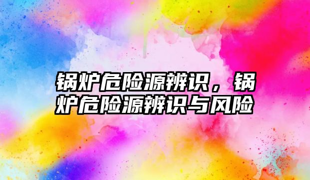 鍋爐危險源辨識，鍋爐危險源辨識與風(fēng)險