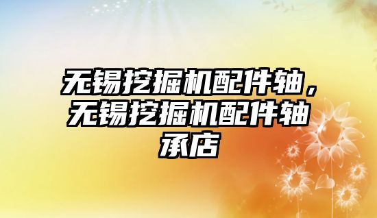 無錫挖掘機配件軸，無錫挖掘機配件軸承店