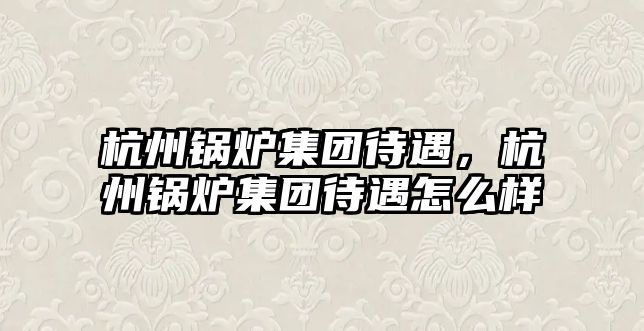 杭州鍋爐集團(tuán)待遇，杭州鍋爐集團(tuán)待遇怎么樣