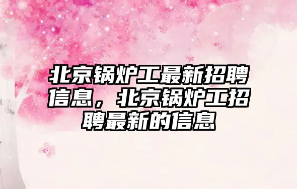 北京鍋爐工最新招聘信息，北京鍋爐工招聘最新的信息