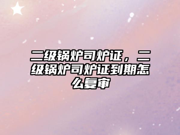 二級鍋爐司爐證，二級鍋爐司爐證到期怎么復審