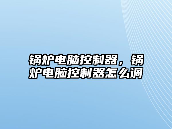鍋爐電腦控制器，鍋爐電腦控制器怎么調(diào)