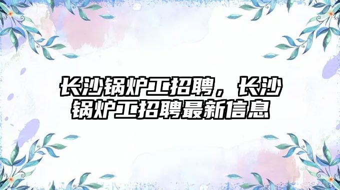 長沙鍋爐工招聘，長沙鍋爐工招聘最新信息