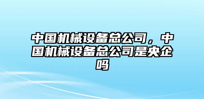 中國(guó)機(jī)械設(shè)備總公司，中國(guó)機(jī)械設(shè)備總公司是央企嗎