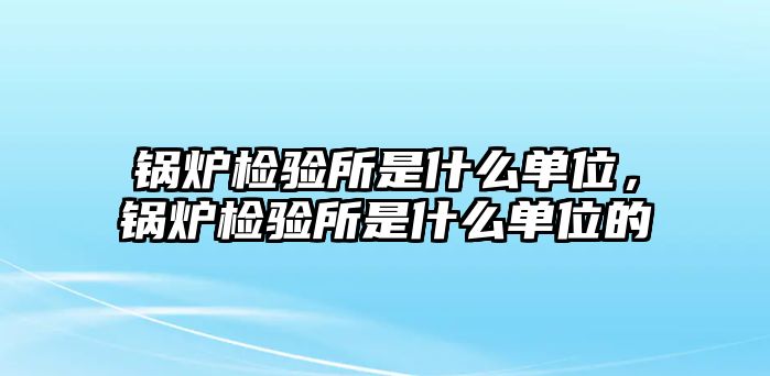 鍋爐檢驗所是什么單位，鍋爐檢驗所是什么單位的