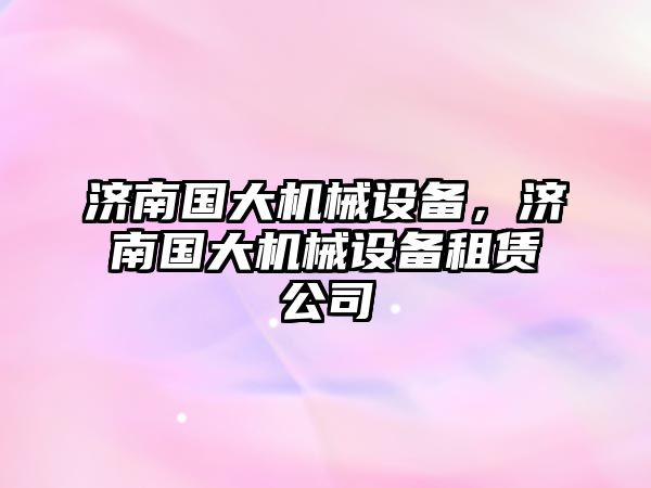 濟南國大機械設(shè)備，濟南國大機械設(shè)備租賃公司