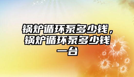 鍋爐循環(huán)泵多少錢，鍋爐循環(huán)泵多少錢一臺