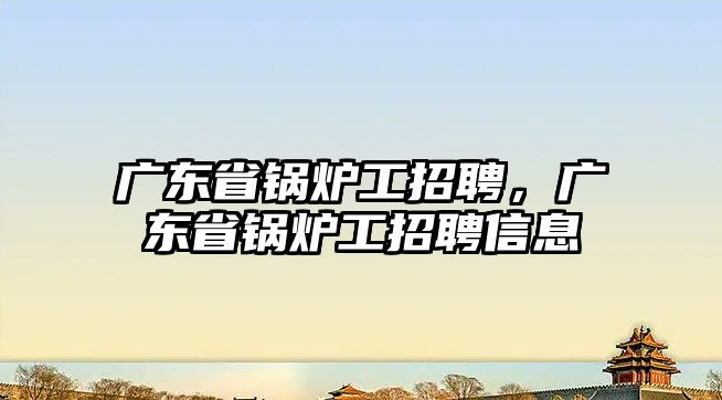 廣東省鍋爐工招聘，廣東省鍋爐工招聘信息