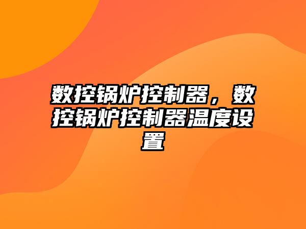 數(shù)控鍋爐控制器，數(shù)控鍋爐控制器溫度設(shè)置