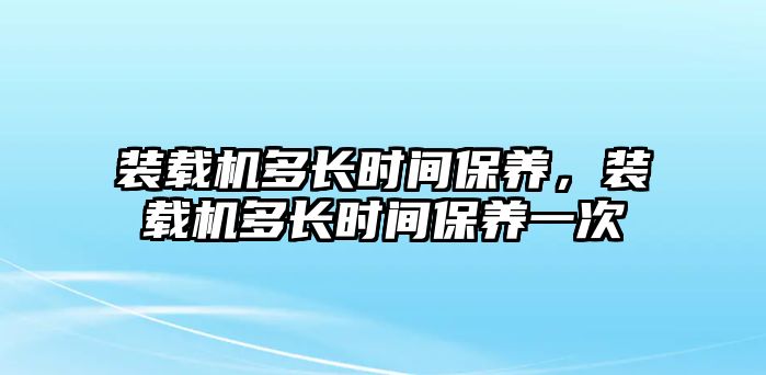 裝載機多長時間保養(yǎng)，裝載機多長時間保養(yǎng)一次