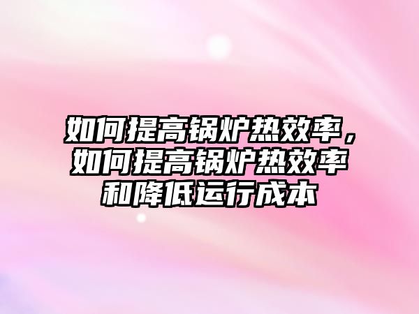 如何提高鍋爐熱效率，如何提高鍋爐熱效率和降低運(yùn)行成本