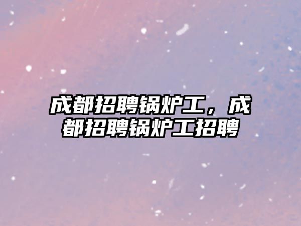 成都招聘鍋爐工，成都招聘鍋爐工招聘