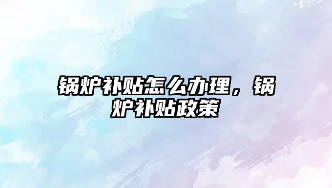 鍋爐補貼怎么辦理，鍋爐補貼政策