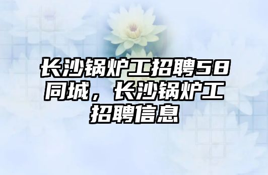 長(zhǎng)沙鍋爐工招聘58同城，長(zhǎng)沙鍋爐工招聘信息