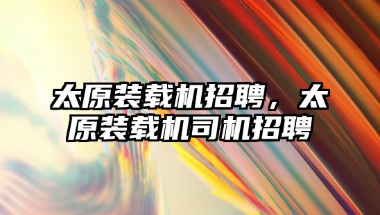 太原裝載機招聘，太原裝載機司機招聘