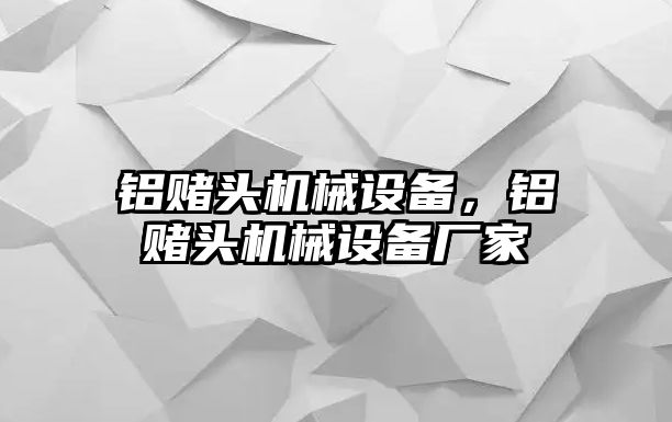 鋁賭頭機(jī)械設(shè)備，鋁賭頭機(jī)械設(shè)備廠家