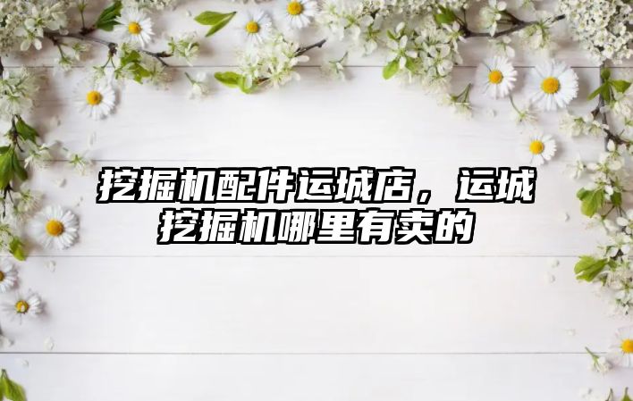 挖掘機(jī)配件運(yùn)城店，運(yùn)城挖掘機(jī)哪里有賣的