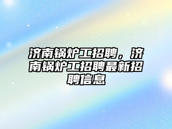 濟南鍋爐工招聘，濟南鍋爐工招聘最新招聘信息