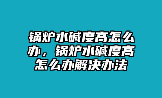 鍋爐水堿度高怎么辦，鍋爐水堿度高怎么辦解決辦法
