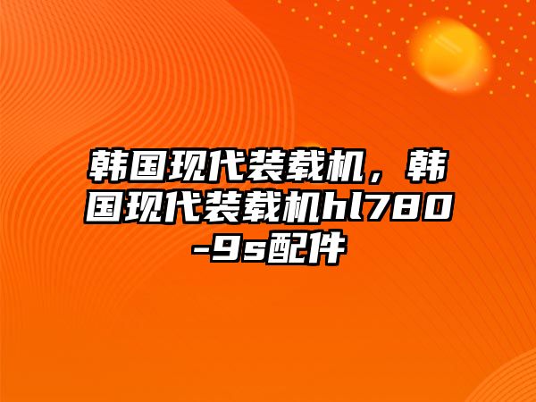 韓國現(xiàn)代裝載機，韓國現(xiàn)代裝載機hl780-9s配件