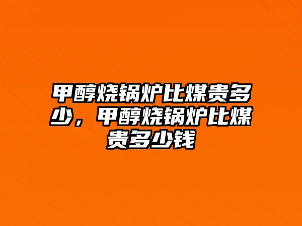 甲醇燒鍋爐比煤貴多少，甲醇燒鍋爐比煤貴多少錢