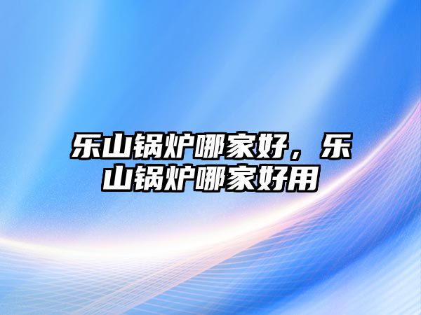 樂山鍋爐哪家好，樂山鍋爐哪家好用