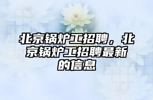 北京鍋爐工招聘，北京鍋爐工招聘最新的信息