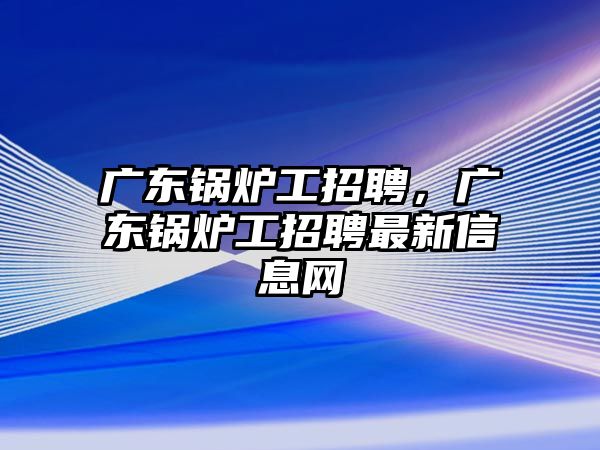 廣東鍋爐工招聘，廣東鍋爐工招聘最新信息網(wǎng)